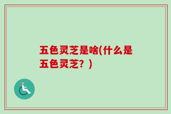 五色灵芝是啥(什么是五色灵芝?) 五色灵芝是啥(什么是五色灵芝?)