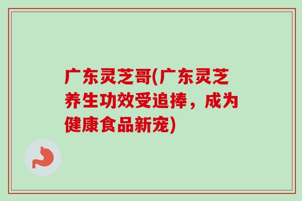 广东灵芝哥(广东灵芝养生功效受追捧,成为健康食品新宠) 广东灵芝哥(广东灵芝养生功效受追捧,成为健康食品新宠)