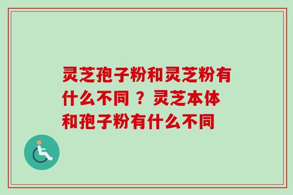 灵芝孢子粉和灵芝粉有什么不同 ?灵芝本体和孢子粉有什么不同 灵芝孢子粉和灵芝粉有什么不同 ?灵芝本体和孢子粉有什么不同