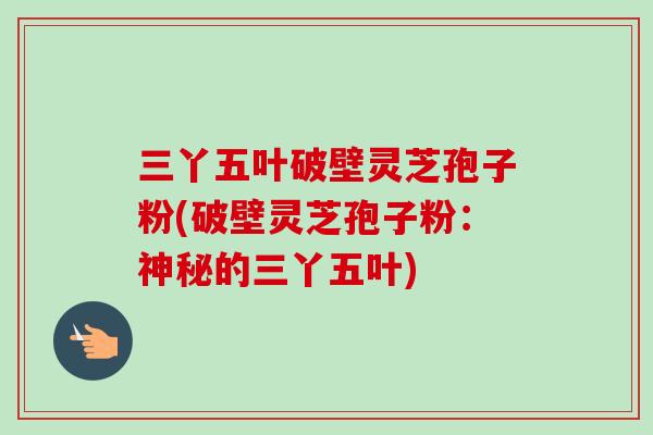 三丫五叶破壁灵芝孢子粉(破壁灵芝孢子粉：神秘的三丫五叶)