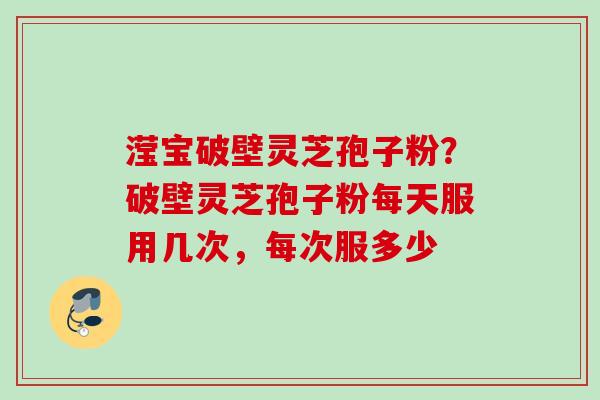 滢宝破壁灵芝孢子粉?破壁灵芝孢子粉每天服用几次,每次服多少 滢宝破壁灵芝孢子粉?破壁灵芝孢子粉每天服用几次,每次服多少