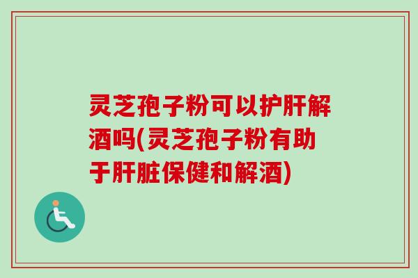 灵芝孢子粉可以解酒吗(灵芝孢子粉有助于保健和解酒)
