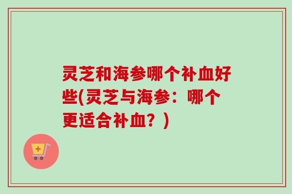 灵芝和海参哪个补好些(灵芝与海参:哪个更适合补?) 灵芝和海参哪个补好些(灵芝与海参:哪个更适合补?)