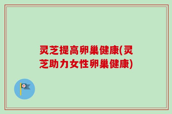 灵芝提高卵巢健康(灵芝助力女性卵巢健康) 灵芝提高卵巢健康(灵芝助力女性卵巢健康)