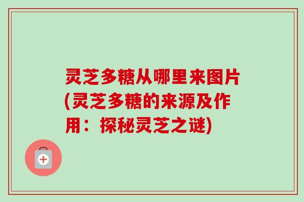 灵芝多糖从哪里来图片(灵芝多糖的来源及作用:探秘灵芝之谜) 灵芝多糖从哪里来图片(灵芝多糖的来源及作用:探秘灵芝之谜)