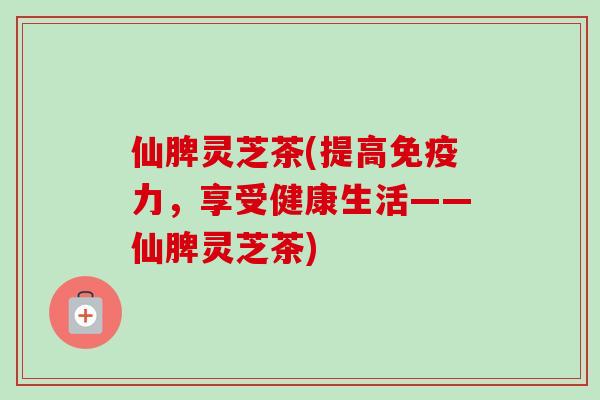 仙脾灵芝茶(提高免疫力,享受健康生活——仙脾灵芝茶) 仙脾灵芝茶(提高免疫力,享受健康生活——仙脾灵芝茶)