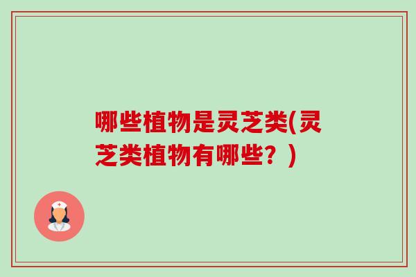 哪些植物是灵芝类(灵芝类植物有哪些?) 哪些植物是灵芝类(灵芝类植物有哪些?)