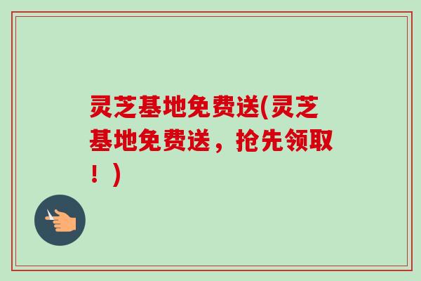 灵芝基地免费送(灵芝基地免费送,抢先领取!) 灵芝基地免费送(灵芝基地免费送,抢先领取!)