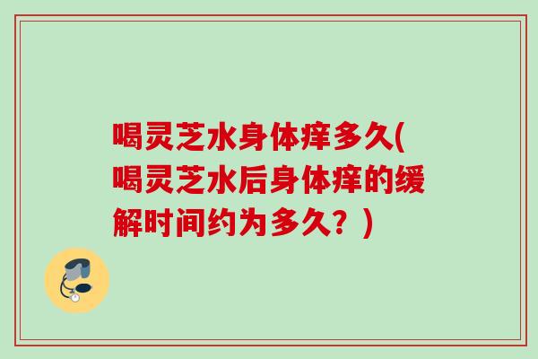 喝灵芝水身体痒多久(喝灵芝水后身体痒的缓解时间约为多久?) 喝灵芝水身体痒多久(喝灵芝水后身体痒的缓解时间约为多久?)