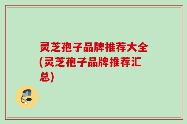 灵芝孢子品牌推荐大全(灵芝孢子品牌推荐汇总) 灵芝孢子品牌推荐大全(灵芝孢子品牌推荐汇总)