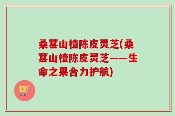 桑葚山楂陈皮灵芝(桑葚山楂陈皮灵芝——生命之果合力护航) 桑葚山楂陈皮灵芝(桑葚山楂陈皮灵芝——生命之果合力护航)