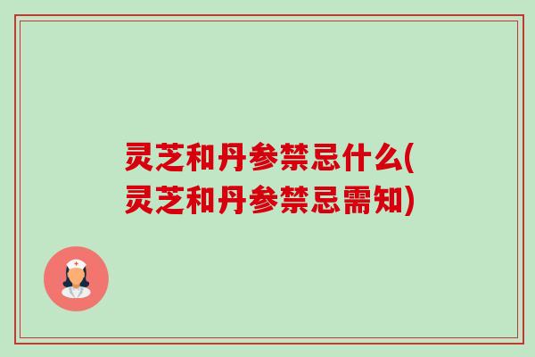 灵芝和丹参禁忌什么(灵芝和丹参禁忌需知) 灵芝和丹参禁忌什么(灵芝和丹参禁忌需知)
