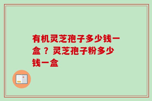 有机灵芝孢子多少钱一盒 ?灵芝孢子粉多少钱一盒 有机灵芝孢子多少钱一盒 ?灵芝孢子粉多少钱一盒