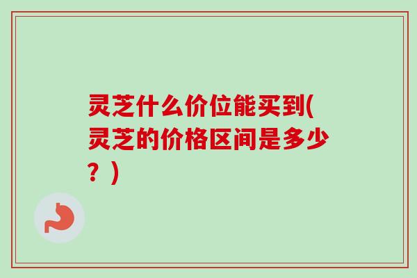 灵芝什么价位能买到(灵芝的价格区间是多少?) 灵芝什么价位能买到(灵芝的价格区间是多少?)