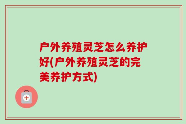 户外养殖灵芝怎么养护好(户外养殖灵芝的完美养护方式) 户外养殖灵芝怎么养护好(户外养殖灵芝的完美养护方式)