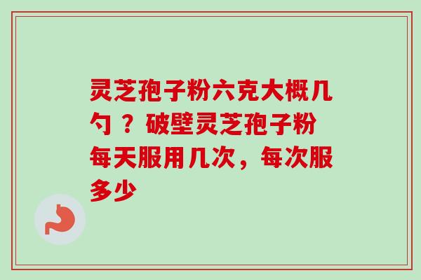 灵芝孢子粉六克大概几勺 ？破壁灵芝孢子粉每天服用几次，每次服多少