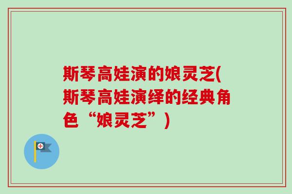 斯琴高娃演的娘灵芝(斯琴高娃演绎的经典角色“娘灵芝”)