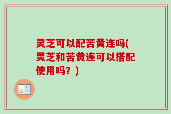 灵芝可以配苦黄连吗(灵芝和苦黄连可以搭配使用吗？)