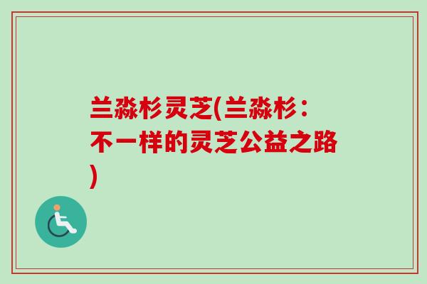 兰淼杉灵芝(兰淼杉:不一样的灵芝公益之路) 兰淼杉灵芝(兰淼杉:不一样的灵芝公益之路)