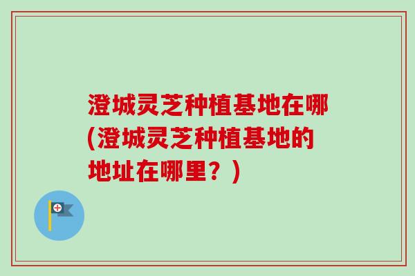 澄城灵芝种植基地在哪(澄城灵芝种植基地的地址在哪里？)