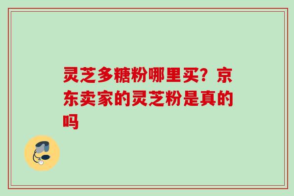灵芝多糖粉哪里买?京东卖家的灵芝粉是真的吗 灵芝多糖粉哪里买?京东卖家的灵芝粉是真的吗