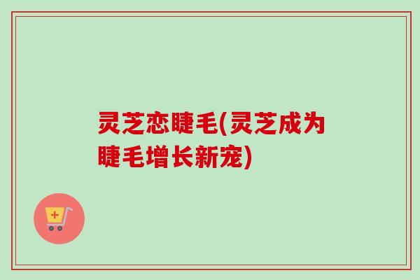 灵芝恋睫毛(灵芝成为睫毛增长新宠)