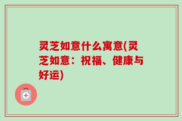 灵芝如意什么寓意(灵芝如意：祝福、健康与好运)