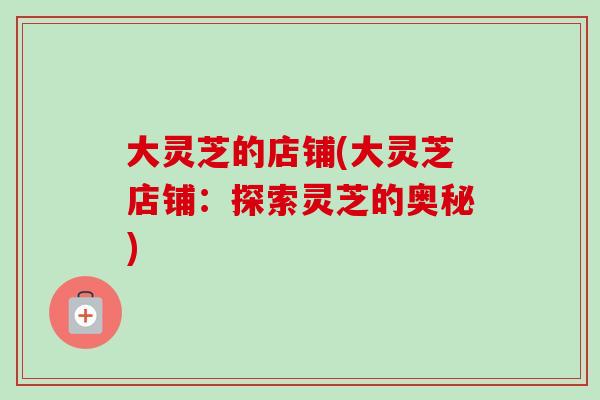 大灵芝的店铺(大灵芝店铺:探索灵芝的奥秘) 大灵芝的店铺(大灵芝店铺:探索灵芝的奥秘)