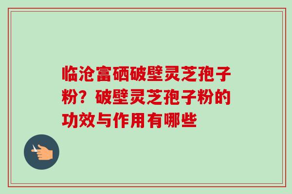临沧富硒破壁灵芝孢子粉?破壁灵芝孢子粉的功效与作用有哪些 临沧富硒破壁灵芝孢子粉?破壁灵芝孢子粉的功效与作用有哪些