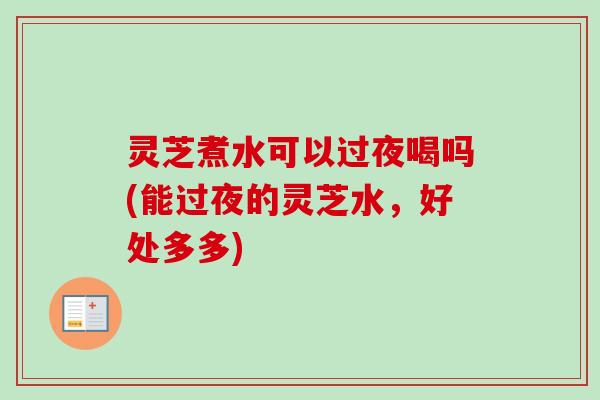 灵芝煮水可以过夜喝吗(能过夜的灵芝水,好处多多) 灵芝煮水可以过夜喝吗(能过夜的灵芝水,好处多多)