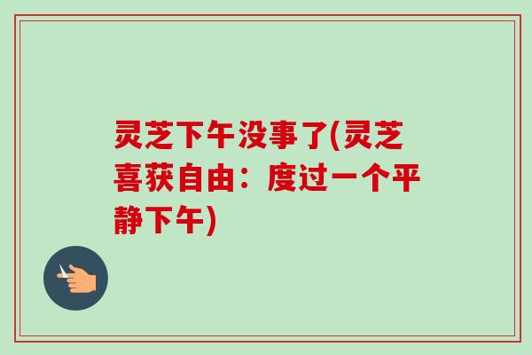 灵芝下午没事了(灵芝喜获自由:度过一个平静下午) 灵芝下午没事了(灵芝喜获自由:度过一个平静下午)