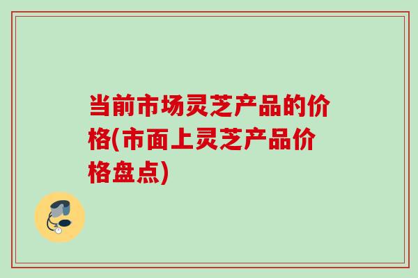 当前市场灵芝产品的价格(市面上灵芝产品价格盘点) 当前市场灵芝产品的价格(市面上灵芝产品价格盘点)