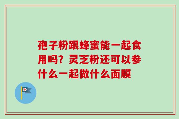 孢子粉跟蜂蜜能一起食用吗？灵芝粉还可以参什么一起做什么面膜