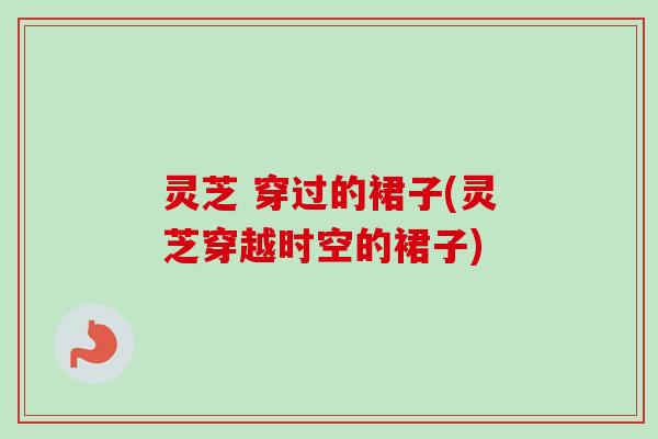 灵芝 穿过的裙子(灵芝穿越时空的裙子) 灵芝 穿过的裙子(灵芝穿越时空的裙子)