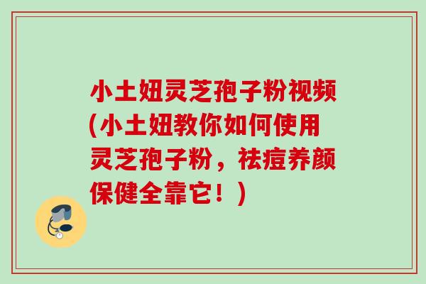 小土妞灵芝孢子粉视频(小土妞教你如何使用灵芝孢子粉，祛痘养颜保健全靠它！)