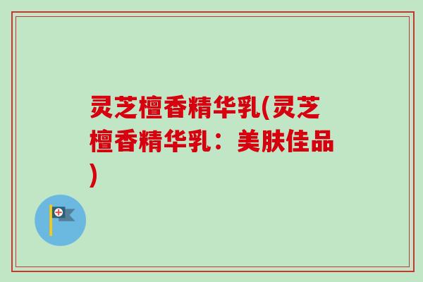 灵芝檀香精华乳(灵芝檀香精华乳:美肤佳品) 灵芝檀香精华乳(灵芝檀香精华乳:美肤佳品)