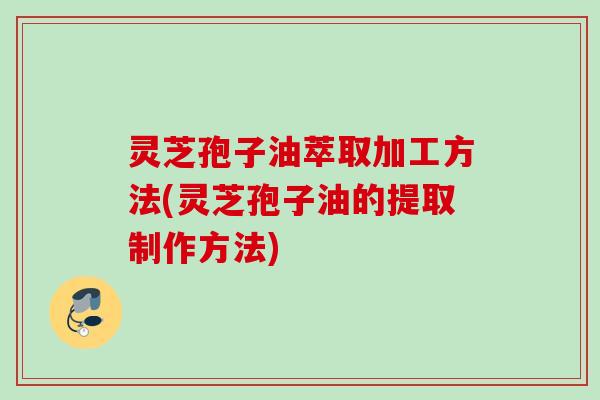 灵芝孢子油萃取加工方法(灵芝孢子油的提取制作方法) 灵芝孢子油萃取加工方法(灵芝孢子油的提取制作方法)