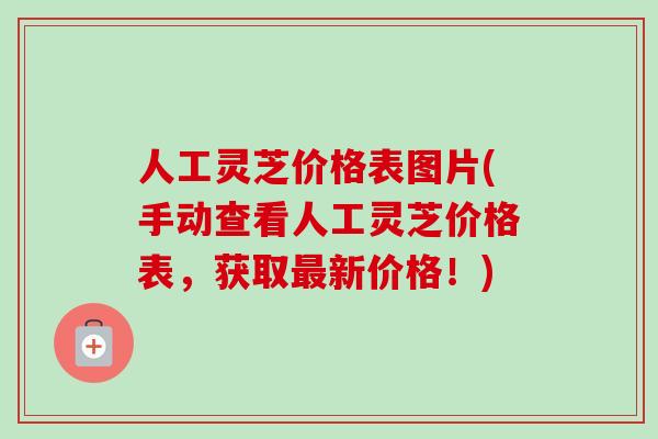 人工灵芝价格表图片(手动查看人工灵芝价格表,获取新价格!) 人工灵芝价格表图片(手动查看人工灵芝价格表,获取新价格!)