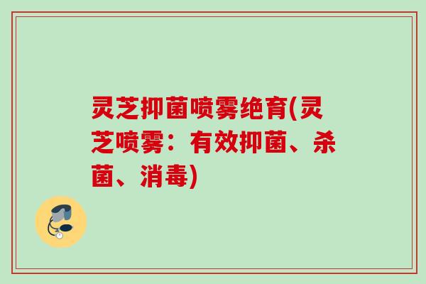 灵芝抑菌喷雾绝育(灵芝喷雾:有效抑菌、杀菌、消毒) 灵芝抑菌喷雾绝育(灵芝喷雾:有效抑菌、杀菌、消毒)