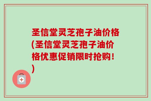 圣信堂灵芝孢子油价格(圣信堂灵芝孢子油价格优惠促销限时抢购!) 圣信堂灵芝孢子油价格(圣信堂灵芝孢子油价格优惠促销限时抢购!)