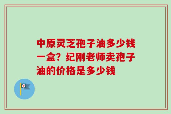 中原灵芝孢子油多少钱一盒？纪刚老师卖孢子油的价格是多少钱