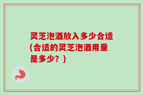 灵芝泡酒放入多少合适(合适的灵芝泡酒用量是多少?) 灵芝泡酒放入多少合适(合适的灵芝泡酒用量是多少?)