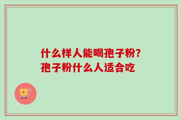 什么样人能喝孢子粉?孢子粉什么人适合吃 什么样人能喝孢子粉?孢子粉什么人适合吃
