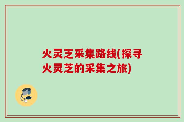 火灵芝采集路线(探寻火灵芝的采集之旅) 火灵芝采集路线(探寻火灵芝的采集之旅)
