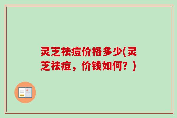 灵芝祛痘价格多少(灵芝祛痘,价钱如何?) 灵芝祛痘价格多少(灵芝祛痘,价钱如何?)