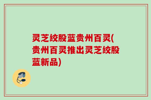 灵芝绞股蓝贵州百灵(贵州百灵推出灵芝绞股蓝新品)