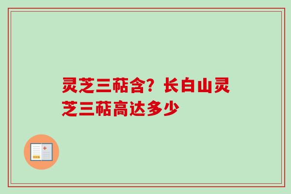 灵芝三萜含?长白山灵芝三萜高达多少 灵芝三萜含?长白山灵芝三萜高达多少