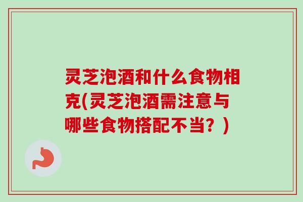 灵芝泡酒和什么食物相克(灵芝泡酒需注意与哪些食物搭配不当？)