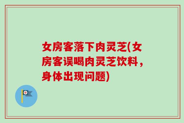 女房客落下肉灵芝(女房客误喝肉灵芝饮料，身体出现问题)