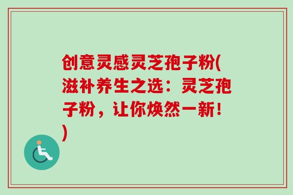 创意灵感灵芝孢子粉(滋补养生之选:灵芝孢子粉,让你焕然一新!) 创意灵感灵芝孢子粉(滋补养生之选:灵芝孢子粉,让你焕然一新!)
